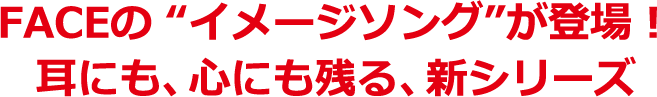 FACEのイメージソングが登場! 耳にも、心にも残る、新シリーズ