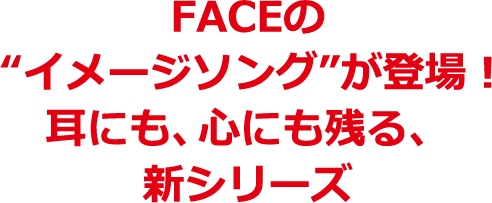 FACEのイメージソングが登場! 耳にも、心にも残る、新シリーズ