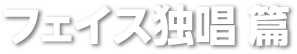 フェイス独唱 篇