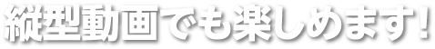 縦型動画でも楽しめます！